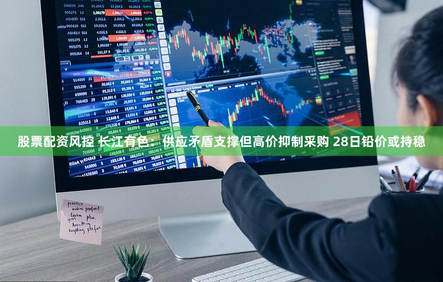股票配资风控 长江有色：供应矛盾支撑但高价抑制采购 28日铅价或持稳