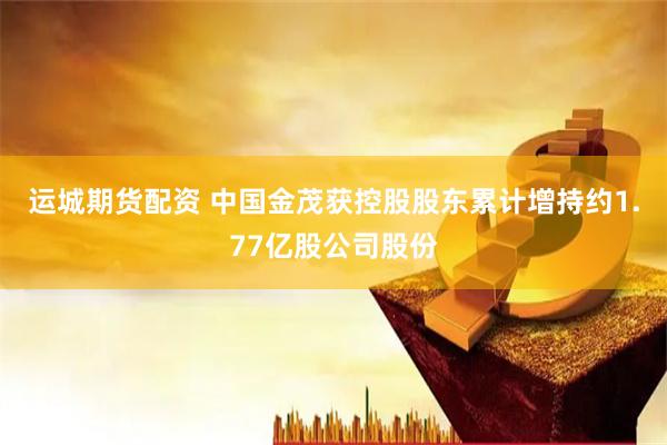 运城期货配资 中国金茂获控股股东累计增持约1.77亿股公司股份