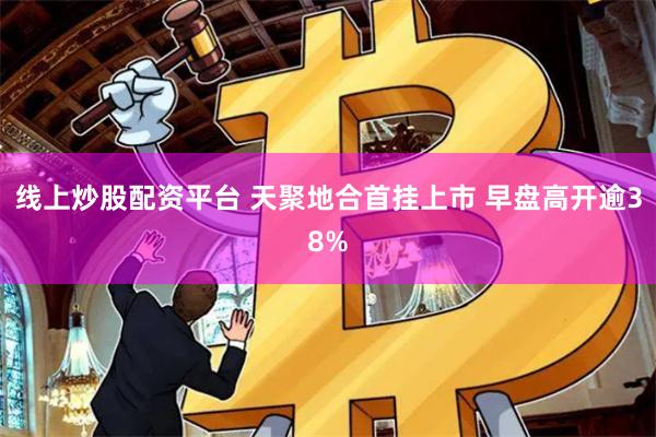 线上炒股配资平台 天聚地合首挂上市 早盘高开逾38%