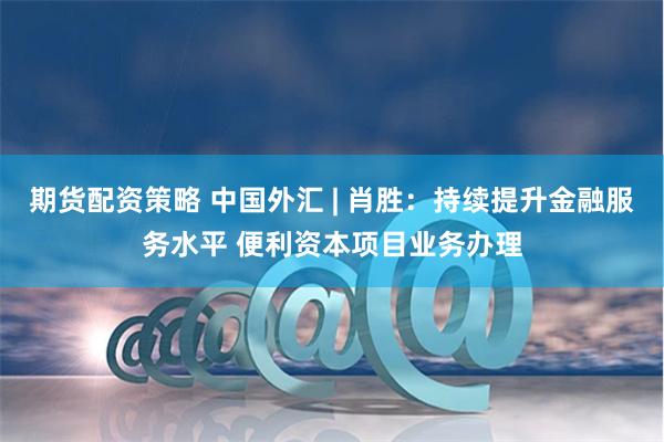 期货配资策略 中国外汇 | 肖胜：持续提升金融服务水平 便利资本项目业务办理