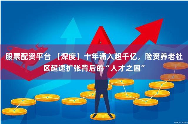 股票配资平台 【深度】十年涌入超千亿，险资养老社区超速扩张背后的“人才之困”