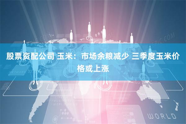 股票资配公司 玉米：市场余粮减少 三季度玉米价格或上涨