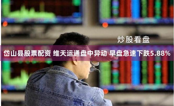 岱山县股票配资 维天运通盘中异动 早盘急速下跌5.88%
