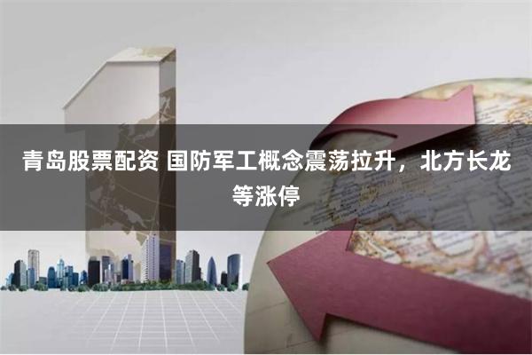 青岛股票配资 国防军工概念震荡拉升，北方长龙等涨停