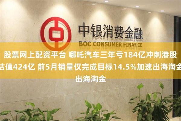 股票网上配资平台 哪吒汽车三年亏184亿冲刺港股估值424亿 前5月销量仅完成目标14.5%加速出海淘金
