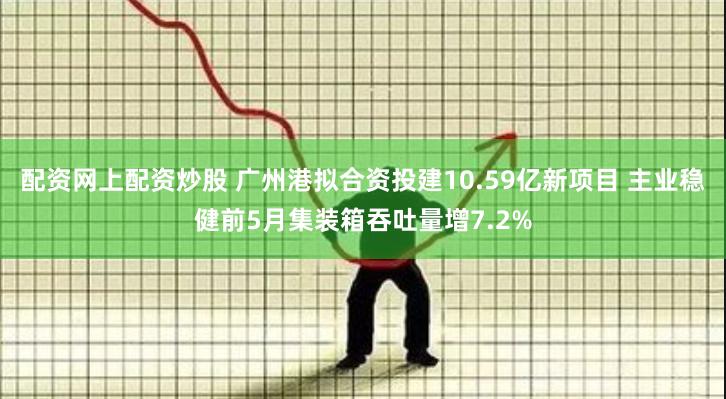 配资网上配资炒股 广州港拟合资投建10.59亿新项目 主业稳健前5月集装箱吞吐量增7.2%