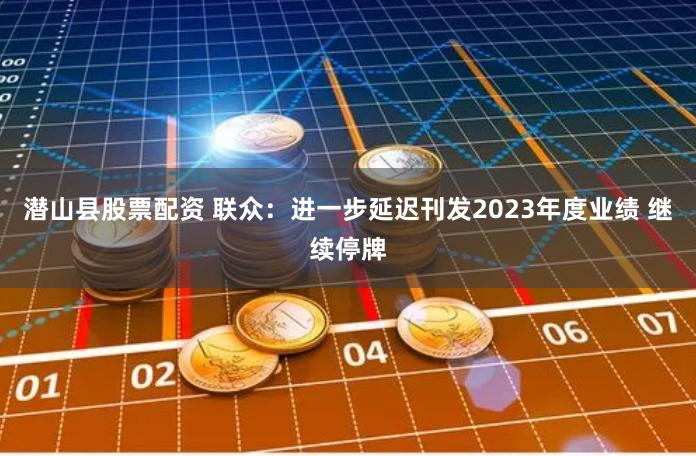 潜山县股票配资 联众：进一步延迟刊发2023年度业绩 继续停牌
