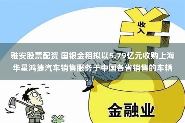 雅安股票配资 国银金租拟以5.79亿元收购上海华星鸿捷汽车销售服务于中国各省销售的车辆