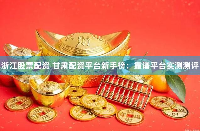 浙江股票配资 甘肃配资平台新手榜：靠谱平台实测测评