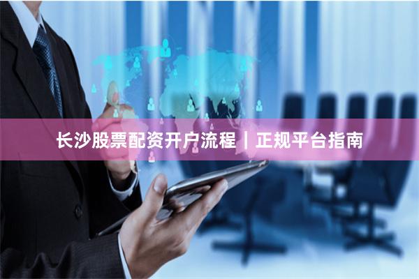 长沙股票配资开户流程｜正规平台指南