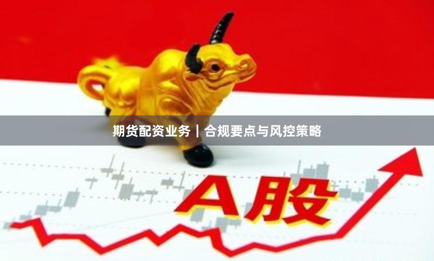 期货配资业务｜合规要点与风控策略